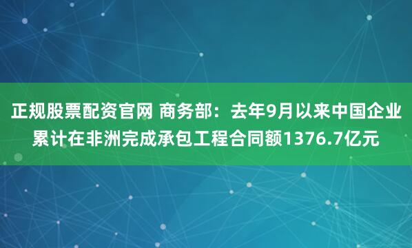 正规股票配资官网 商务部：去年9月以来中国企业累计在非洲完成承包工程合同额1376.7亿元