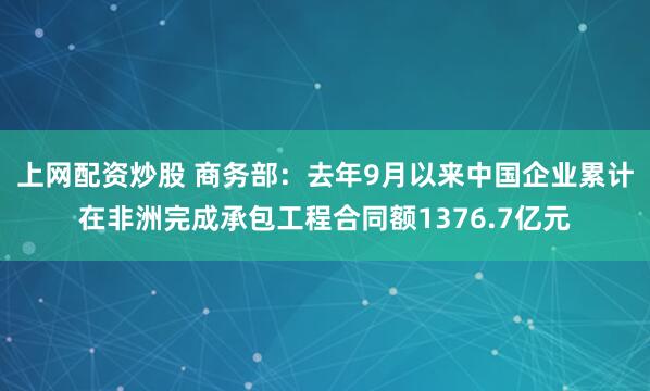 上网配资炒股 商务部：去年9月以来中国企业累计在非洲完成承包工程合同额1376.7亿元
