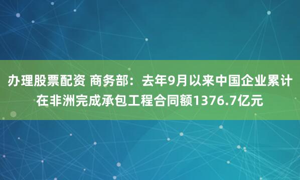 办理股票配资 商务部：去年9月以来中国企业累计在非洲完成承包工程合同额1376.7亿元
