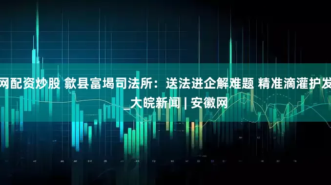 上网配资炒股 歙县富堨司法所：送法进企解难题 精准滴灌护发展      _大皖新闻 | 安徽网