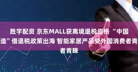 胜宇配资 京东MALL获离境退税资格 “中国智造”借退税政策出海 智能家居产品受外国消费者青睐