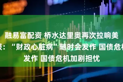 融易富配资 桥水达里奥再次拉响美国债务警报：“财政心脏病”随时会发作 国债危机加剧担忧