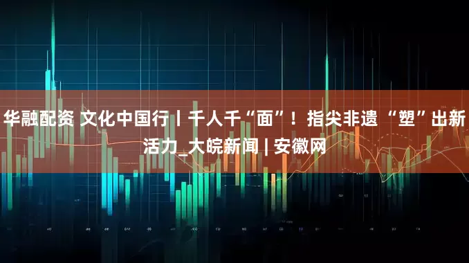 华融配资 文化中国行丨千人千“面”！指尖非遗 “塑”出新活力_大皖新闻 | 安徽网