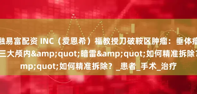 融易富配资 INC（爱恩希）福教授刀破鞍区肿瘤：垂体瘤/脑膜瘤/颅咽管瘤三大颅内"暗雷"如何精准拆除？_患者_手术_治疗