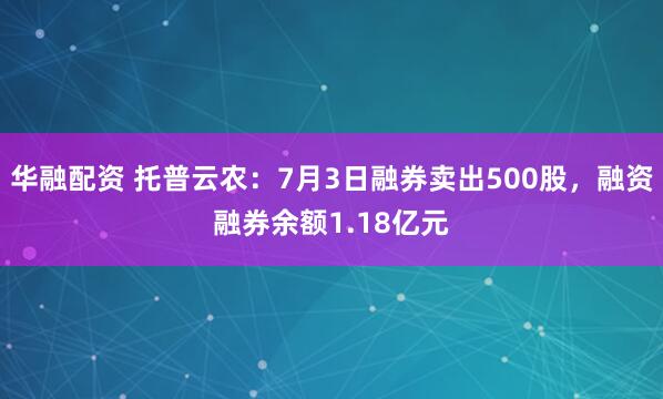 华融配资 托普云农：7月3日融券卖出500股，融资融券余额1.18亿元