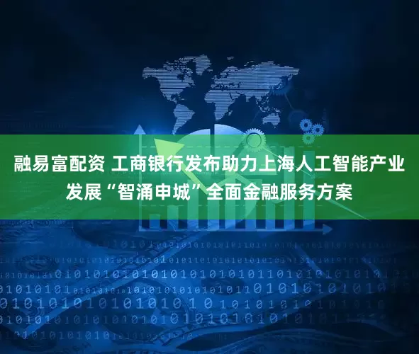 融易富配资 工商银行发布助力上海人工智能产业发展“智涌申城”全面金融服务方案
