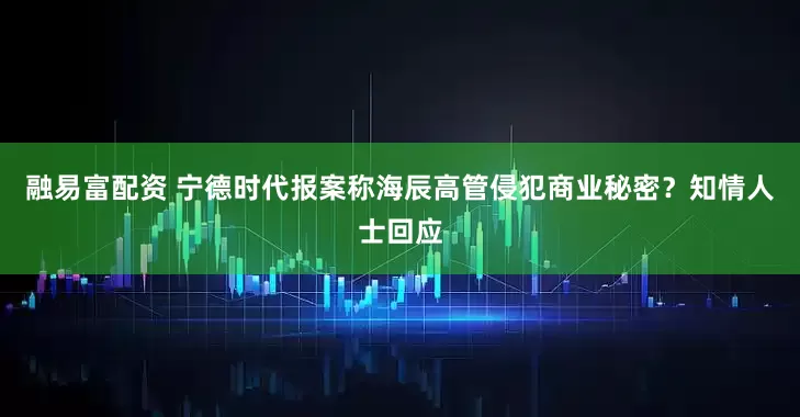 融易富配资 宁德时代报案称海辰高管侵犯商业秘密？知情人士回应