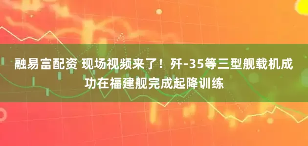 融易富配资 现场视频来了！歼-35等三型舰载机成功在福建舰完成起降训练