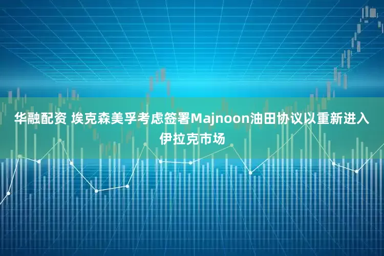 华融配资 埃克森美孚考虑签署Majnoon油田协议以重新进入伊拉克市场