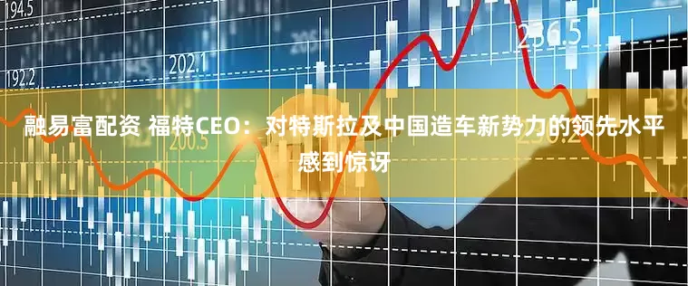 融易富配资 福特CEO：对特斯拉及中国造车新势力的领先水平感到惊讶