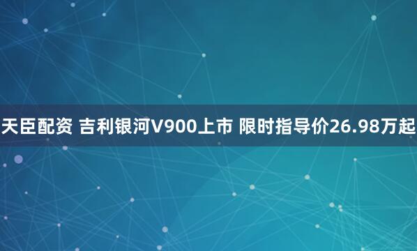 天臣配资 吉利银河V900上市 限时指导价26.98万起