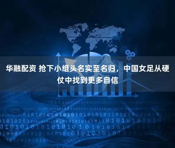 华融配资 抢下小组头名实至名归，中国女足从硬仗中找到更多自信