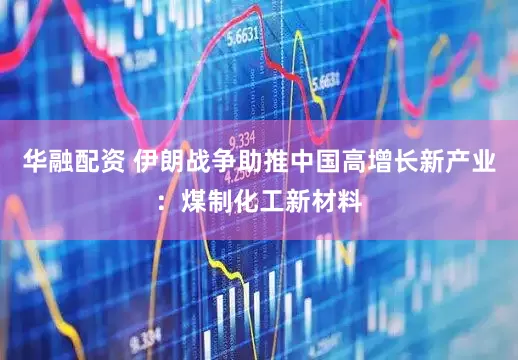 华融配资 伊朗战争助推中国高增长新产业：煤制化工新材料